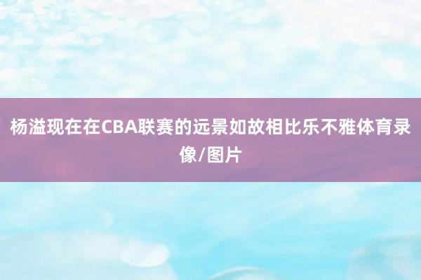 杨溢现在在CBA联赛的远景如故相比乐不雅体育录像/图片