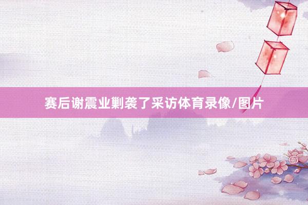 赛后谢震业剿袭了采访体育录像/图片