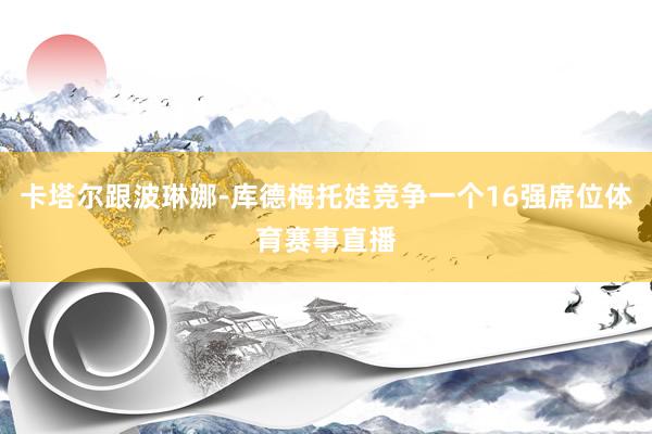 卡塔尔跟波琳娜-库德梅托娃竞争一个16强席位体育赛事直播