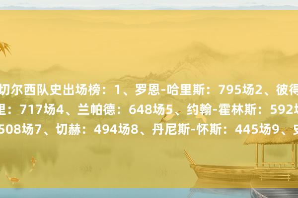 切尔西队史出场榜：1、罗恩-哈里斯：795场2、彼得-博内蒂：729场3、特里：717场4、兰帕德：648场5、约翰-霍林斯：592场6、阿斯皮利奎塔：508场7、切赫：494场8、丹尼斯-怀斯：445场9、史蒂夫-克拉克：421场10、凯里-迪克森：420场    FIFA买球网体育信息