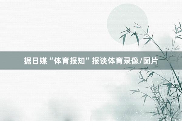 据日媒“体育报知”报谈体育录像/图片