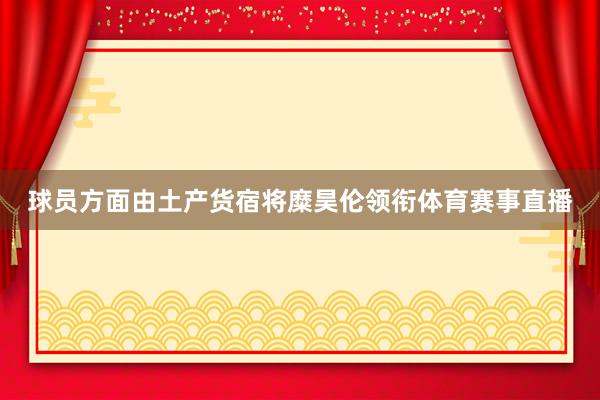 球员方面由土产货宿将糜昊伦领衔体育赛事直播