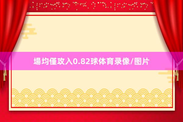 場均僅攻入0.82球体育录像/图片