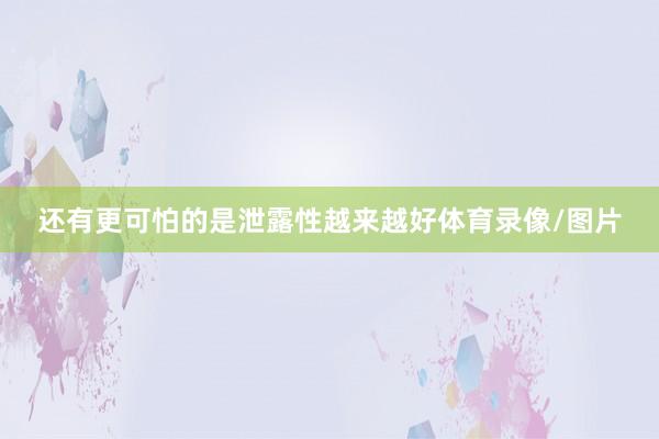 还有更可怕的是泄露性越来越好体育录像/图片