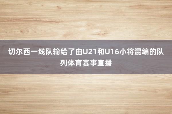 切尔西一线队输给了由U21和U16小将混编的队列体育赛事直播