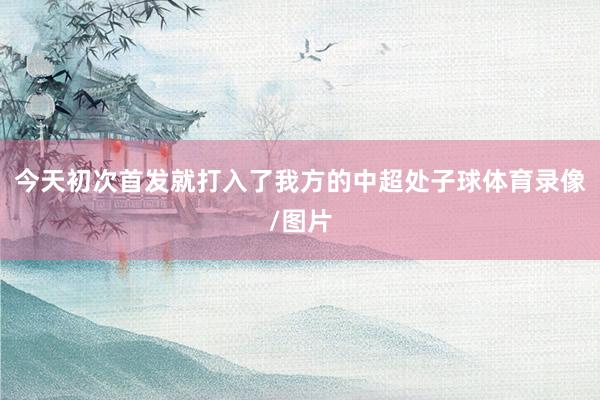 今天初次首发就打入了我方的中超处子球体育录像/图片