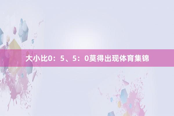 大小比0：5、5：0莫得出现体育集锦