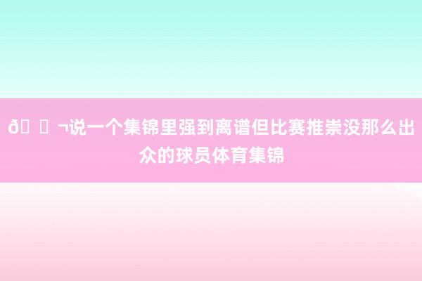 💬说一个集锦里强到离谱但比赛推崇没那么出众的球员体育集锦