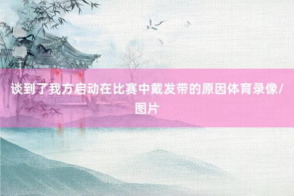 谈到了我方启动在比赛中戴发带的原因体育录像/图片