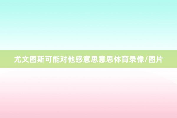 尤文图斯可能对他感意思意思体育录像/图片