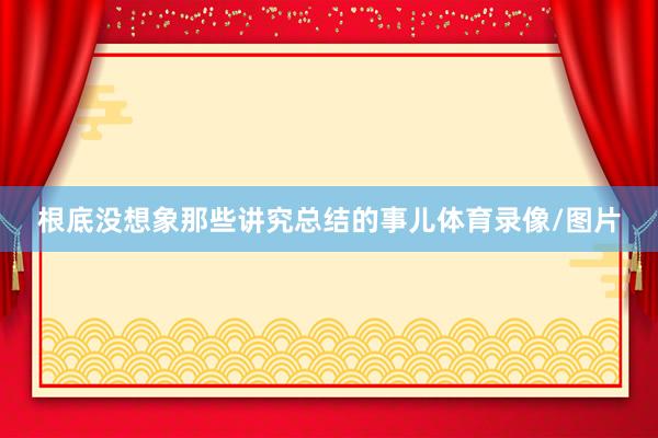 根底没想象那些讲究总结的事儿体育录像/图片