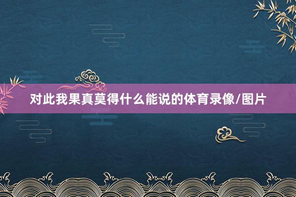 对此我果真莫得什么能说的体育录像/图片