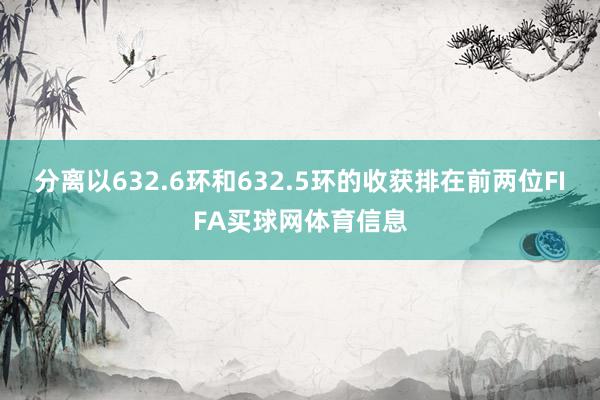 分离以632.6环和632.5环的收获排在前两位FIFA买球网体育信息
