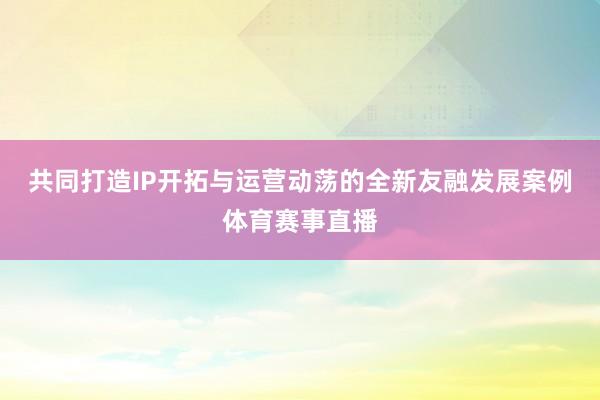 共同打造IP开拓与运营动荡的全新友融发展案例体育赛事直播