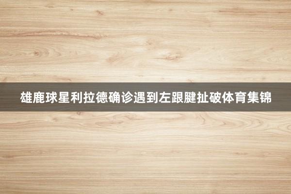 雄鹿球星利拉德确诊遇到左跟腱扯破体育集锦
