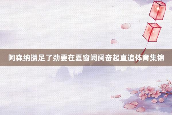 阿森纳攒足了劲要在夏窗阛阓奋起直追体育集锦