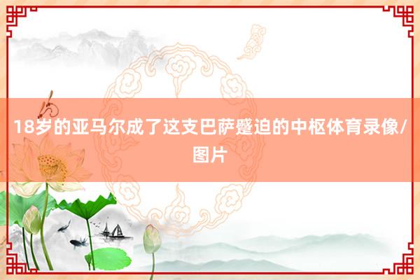 18岁的亚马尔成了这支巴萨蹙迫的中枢体育录像/图片