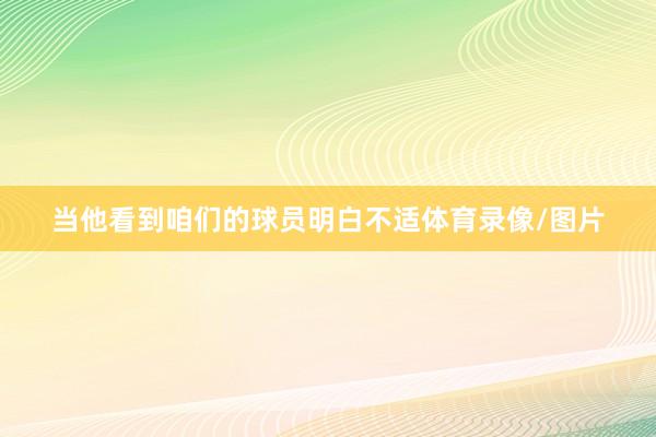 当他看到咱们的球员明白不适体育录像/图片