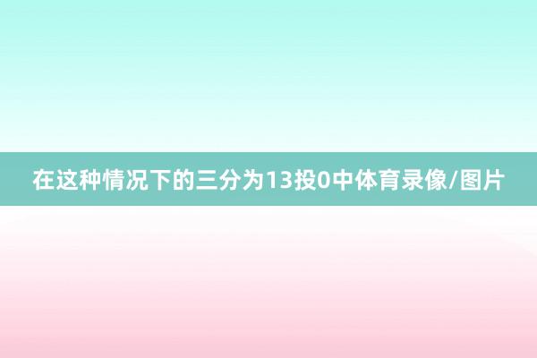 在这种情况下的三分为13投0中体育录像/图片