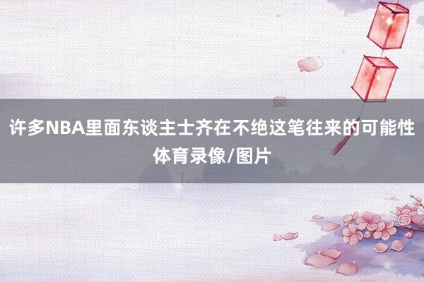 许多NBA里面东谈主士齐在不绝这笔往来的可能性体育录像/图片