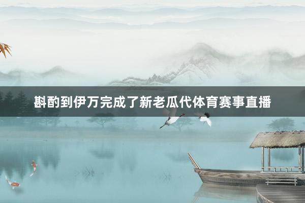 斟酌到伊万完成了新老瓜代体育赛事直播