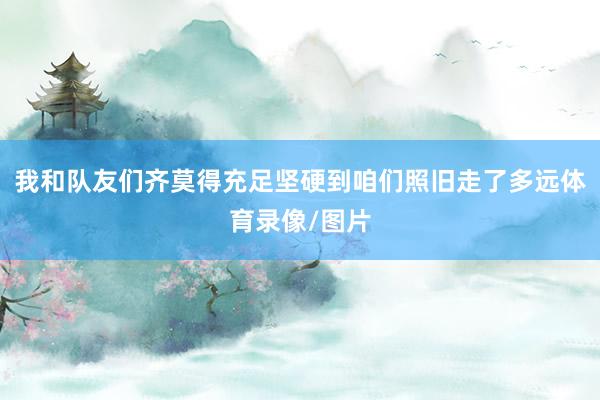我和队友们齐莫得充足坚硬到咱们照旧走了多远体育录像/图片