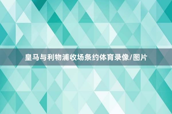 皇马与利物浦收场条约体育录像/图片