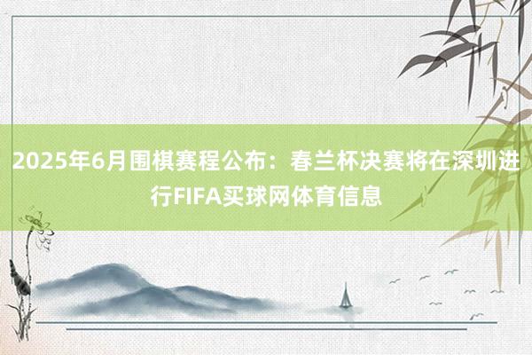 2025年6月围棋赛程公布：春兰杯决赛将在深圳进行FIFA买球网体育信息