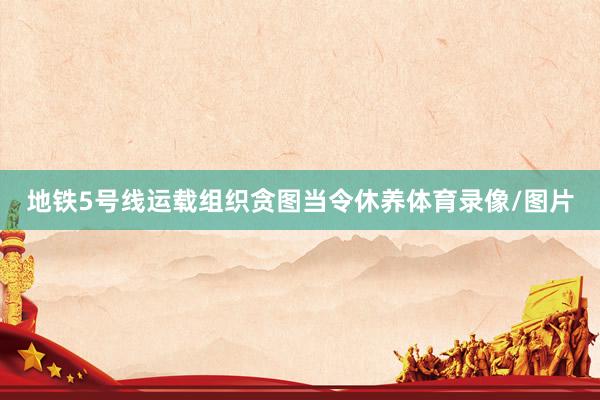 地铁5号线运载组织贪图当令休养体育录像/图片