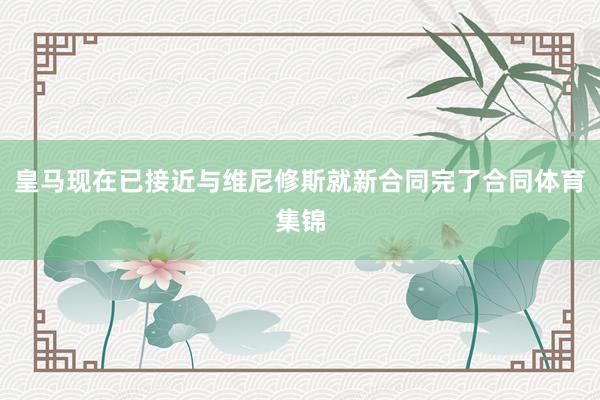 皇马现在已接近与维尼修斯就新合同完了合同体育集锦