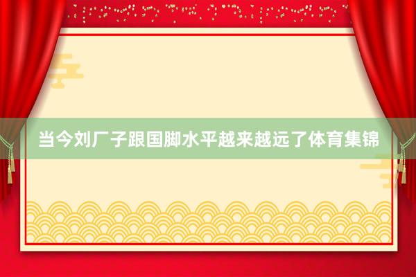 当今刘厂子跟国脚水平越来越远了体育集锦