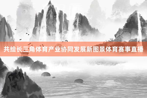 共绘长三角体育产业协同发展新图景体育赛事直播