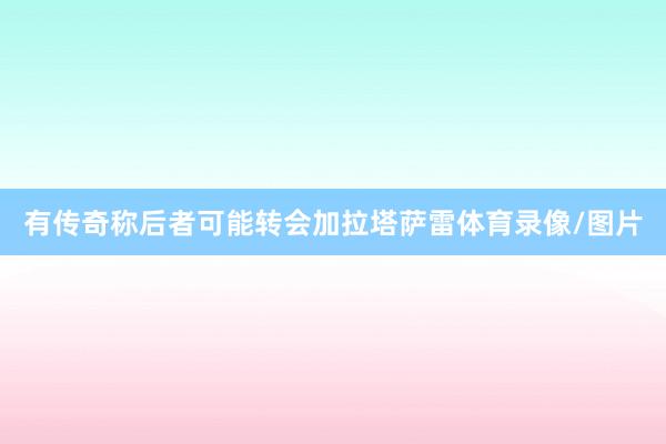 有传奇称后者可能转会加拉塔萨雷体育录像/图片