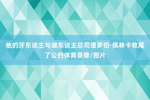 他的牙东谈主与湖东谈主总司理罗伯·佩林卡收尾了公约体育录像/图片