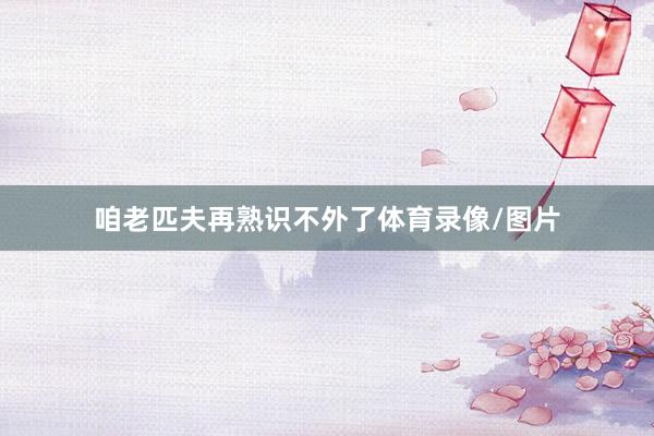 咱老匹夫再熟识不外了体育录像/图片