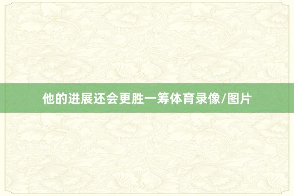 他的进展还会更胜一筹体育录像/图片