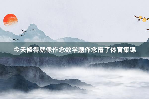 今天倏得就像作念数学题作念懵了体育集锦