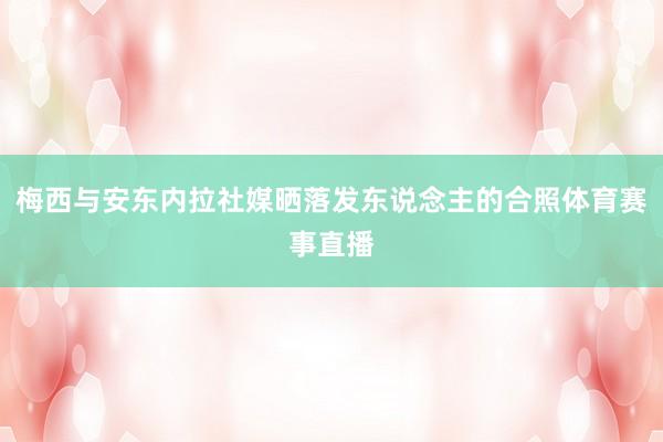 梅西与安东内拉社媒晒落发东说念主的合照体育赛事直播