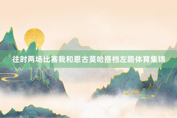 往时两场比赛我和恩古莫哈搭档左路体育集锦
