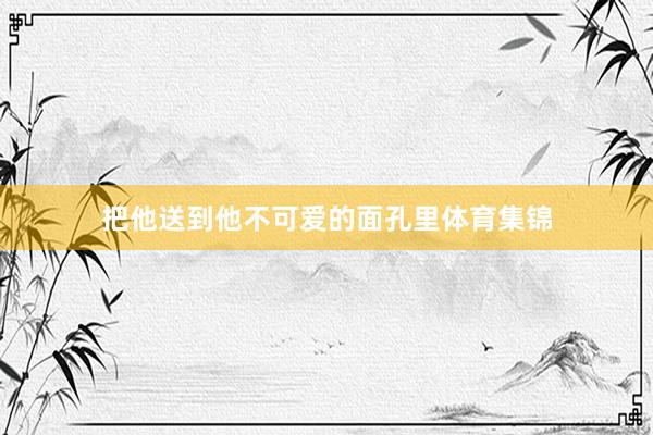 把他送到他不可爱的面孔里体育集锦