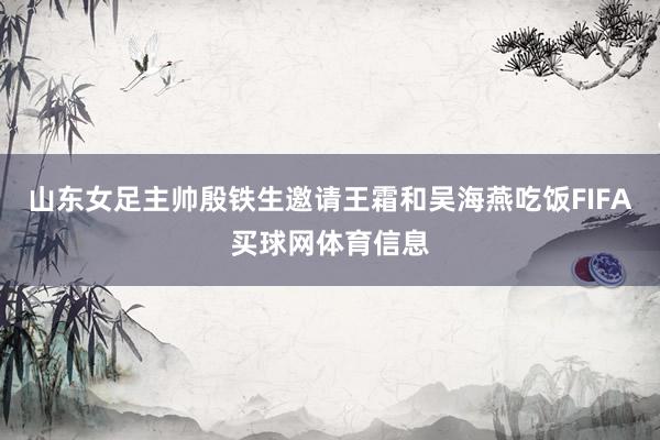 山东女足主帅殷铁生邀请王霜和吴海燕吃饭FIFA买球网体育信息