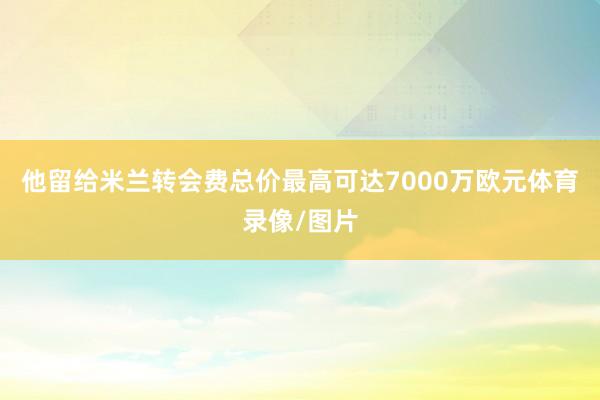 他留给米兰转会费总价最高可达7000万欧元体育录像/图片