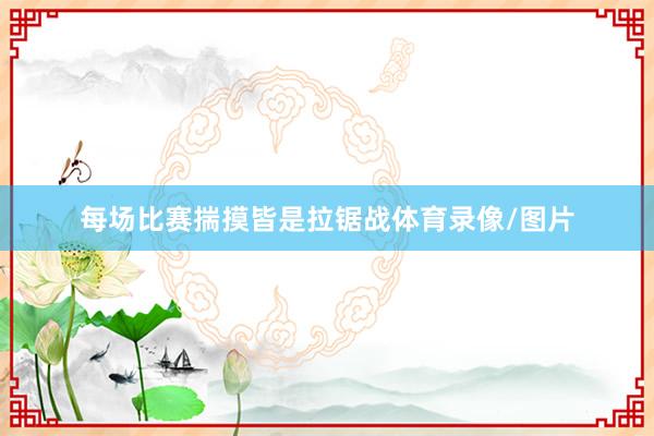 每场比赛揣摸皆是拉锯战体育录像/图片