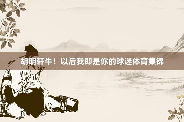 胡明轩牛！以后我即是你的球迷体育集锦