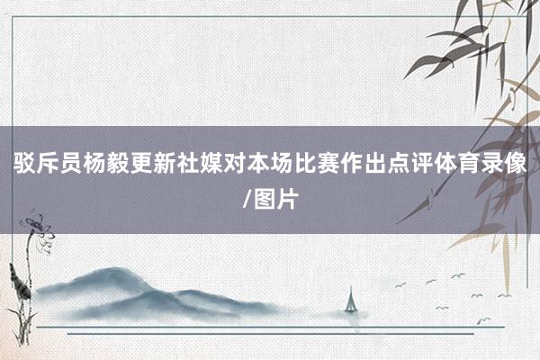 驳斥员杨毅更新社媒对本场比赛作出点评体育录像/图片