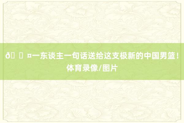 🎤一东谈主一句话送给这支极新的中国男篮！体育录像/图片