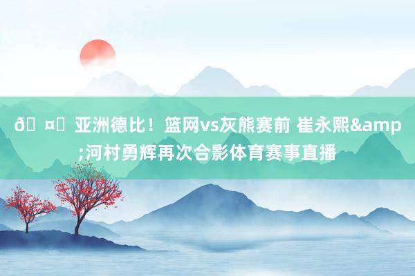 🤝亚洲德比！篮网vs灰熊赛前 崔永熙&河村勇辉再次合影体育赛事直播