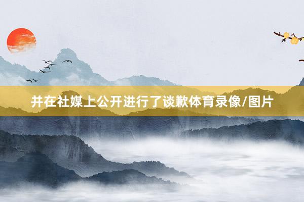 并在社媒上公开进行了谈歉体育录像/图片