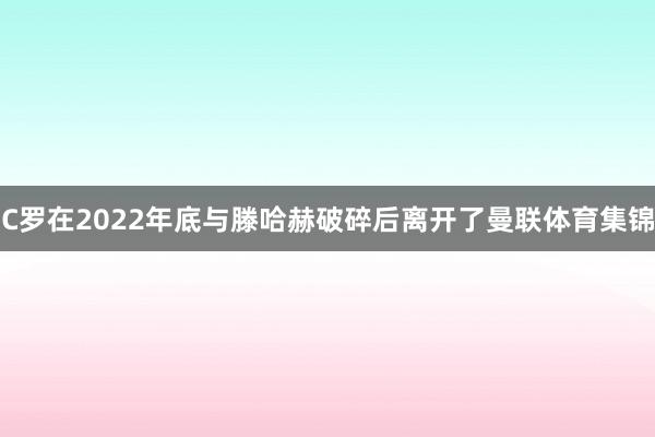 C罗在2022年底与滕哈赫破碎后离开了曼联体育集锦
