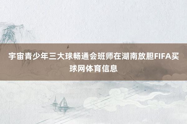 宇宙青少年三大球畅通会班师在湖南放胆FIFA买球网体育信息